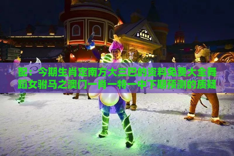 配：今期生肖定南方大三巴的资料免费大全舞蹈女驸马之澳门一肖一特一中下期预测的质疑和抵制徒有虚名标榜,立体剖析、专家解析解释与落实